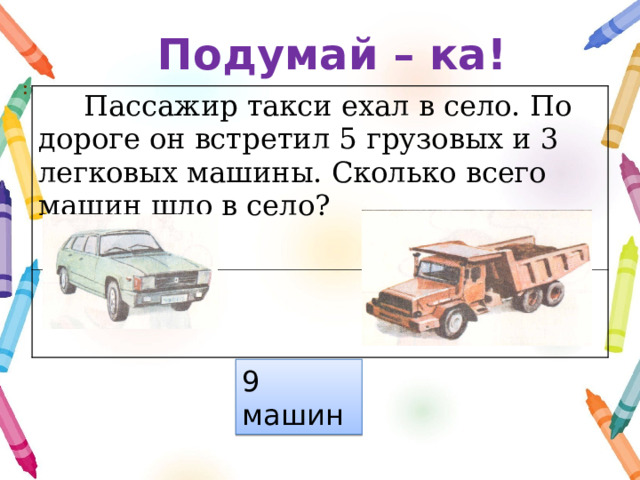Подумай – ка! :  Пассажир такси ехал в село. По дороге он встретил 5 грузовых и 3 легковых машины. Сколько всего машин шло в село? 9 машин 