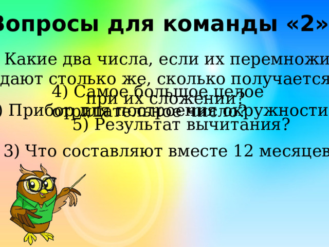 Вопросы для команды «2» Какие два числа, если их перемножить, дают столько же, сколько получается при их сложении? 4) Самое большое целое отрицательное число? 2) Прибор для построения окружности? 5) Результат вычитания? 3) Что составляют вместе 12 месяцев? 