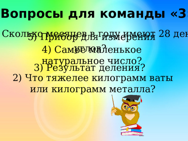 Вопросы для команды «3» Сколько месяцев в году имеют 28 день? 5) Прибор для измерения углов? 4) Самое маленькое натуральное число? 3) Результат деления? 2) Что тяжелее килограмм ваты или килограмм металла? 