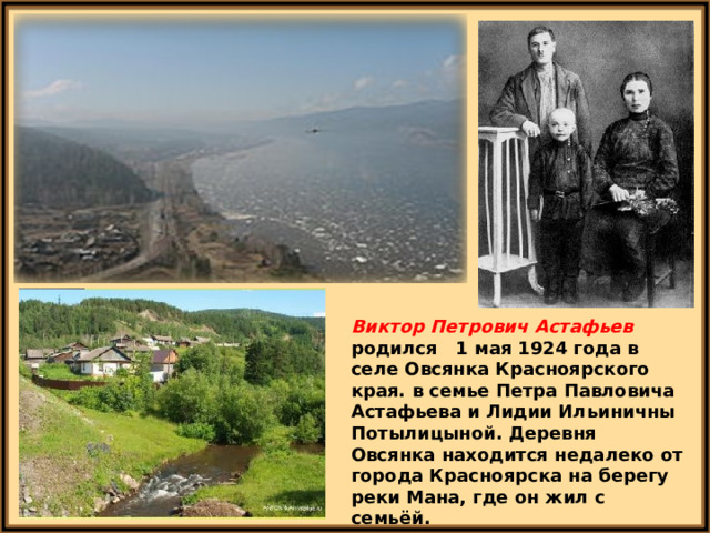 Виктор Петрович Астафьев родился 1 мая 1924 года в селе Овсянка Красноярского края.  в семье Петра Павловича Астафьева и Лидии Ильиничны Потылицыной. Деревня Овсянка находится недалеко от города Красноярска на берегу реки Мана, где он жил с семьёй. 