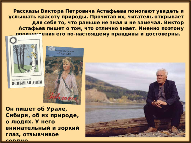Рассказы Виктора Петровича Астафьева помогают увидеть и услышать красоту природы. Прочитав их, читатель открывает для себя то, что раньше не знал и не замечал. Виктор Астафьев пишет о том, что отлично знает. Именно поэтому произведения его по-настоящему правдивы и достоверны. Он пишет об Урале, Сибири, об их природе, о людях. У него внимательный и зоркий глаз, отзывчивое сердце. 