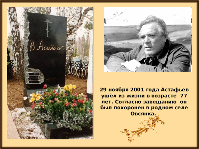 29 ноября 2001 года Астафьев ушёл из жизни в возрасте 77 лет. Согласно завещанию он был похоронен в родном селе Овсянка. 