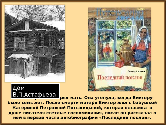 Дом В.П.Астафьева Мальчик рано потерял мать. Она утонула, когда Виктору было семь лет. После смерти матери Виктор жил с бабушкой Катериной Петровной Потылицыной, которая оставила в душе писателя светлые воспоминания, после он рассказал о ней в первой части автобиографии «Последний поклон». 