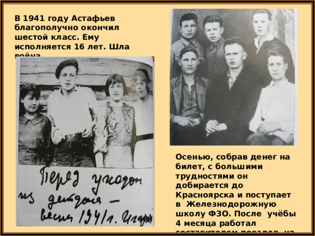 В 1941 году Астафьев благополучно окончил шестой класс. Ему исполняется 16 лет. Шла война. Осенью, собрав денег на билет, с большими трудностями он добирается до Красноярска и поступает в Железнодорожную школу ФЗО. После учёбы 4 месяца работал составителем поездов на станции Базаиха. 