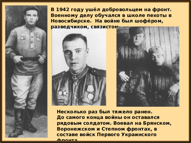 В 1942 году ушёл добровольцем на фронт. Военному делу обучался в школе пехоты в Новосибирске. На войне был шофёром, разведчиком, связистом. Несколько раз был тяжело ранен. До самого конца войны он оставался рядовым солдатом. Воевал на Брянском, Воронежском и Степном фронтах, в составе войск Первого Украинского фронта. 