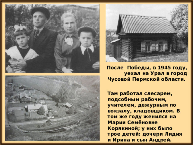 После Победы, в 1945 году, уехал на Урал в город Чусовой Пермской области. Там работал слесарем, подсобным рабочим, учителем, дежурным по вокзалу, кладовщиком. В том же году женился на Марии Семёновне Корякиной; у них было трое детей: дочери Лидия и Ирина и сын Андрей. 