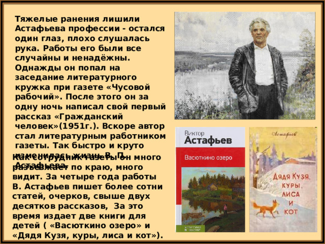 Тяжелые ранения лишили Астафьева профессии - остался один глаз, плохо слушалась рука. Работы его были все случайны и ненадёжны. Однажды он попал на заседание литературного кружка при газете «Чусовой рабочий». После этого он за одну ночь написал свой первый рассказ «Гражданский человек»(1951г.). Вскоре автор стал литературным работником газеты. Так быстро и круто изменилась жизнь В. П. Астафьева. Как сотрудник газеты он много разъезжает по краю, много видит. За четыре года работы В. Астафьев пишет более сотни статей, очерков, свыше двух десятков рассказов, За это время издает две книги для детей ( «Васюткино озеро» и «Дядя Кузя, куры, лиса и кот»). 