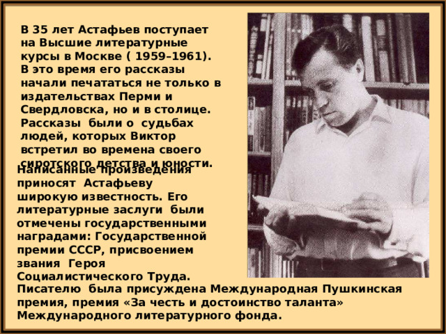 В 35 лет Астафьев поступает на Высшие литературные курсы в Москве ( 1959–1961). В это время его рассказы начали печататься не только в издательствах Перми и Свердловска, но и в столице. Рассказы были о судьбах людей, которых Виктор встретил во времена своего сиротского детства и юности. Написанные произведения приносят Астафьеву широкую известность. Его литературные заслуги были отмечены государственными наградами: Государственной премии СССР, присвоением звания Героя Социалистического Труда. Писателю была присуждена Международная Пушкинская премия, премия «За честь и достоинство таланта» Международного литературного фонда. 