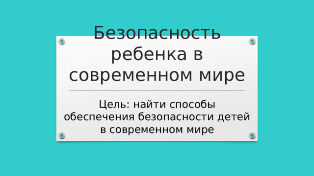 Безопасность ребенка в современном мире Цель: найти способы обеспечения безопасности детей в современном мире 