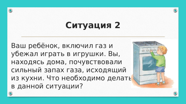 Ситуация 2 Ваш ребёнок, включил газ и убежал играть в игрушки. Вы, находясь дома, почувствовали сильный запах газа, исходящий из кухни. Что необходимо делать в данной ситуации? 