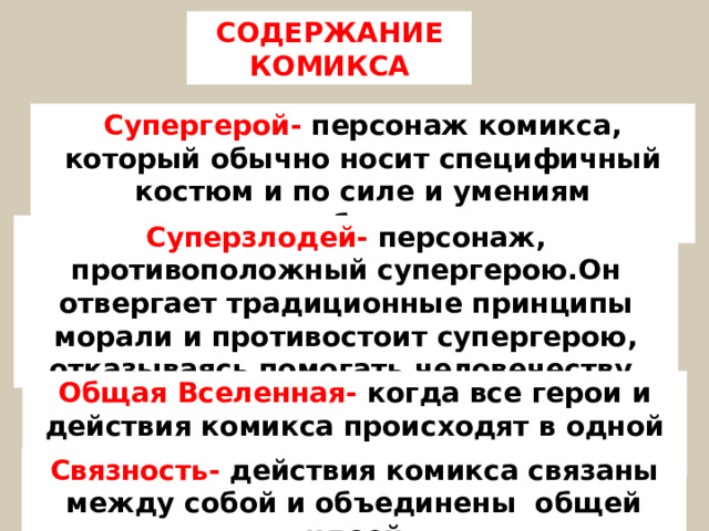 СОДЕРЖАНИЕ КОМИКСА Супергерой- персонаж комикса, который обычно носит специфичный костюм и по силе и умениям превосходит обычного человека Суперзлодей- персонаж, противоположный супергерою.Он отвергает традиционные принципы морали и противостоит супергерою, отказываясь помогать человечеству. Общая Вселенная- когда все герои и действия комикса происходят в одной реальности  Связность- действия комикса связаны между собой и объединены общей идеей  