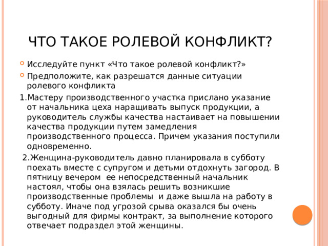 Что такое ролевой конфликт? Исследуйте пункт «Что такое ролевой конфликт?» Предположите, как разрешатся данные ситуации ролевого конфликта 1.Мастеру производственного участка прислано указание от начальника цеха наращивать выпуск продукции, а руководитель службы качества настаивает на повышении качества продукции путем замедления производственного процесса. Причем указания поступили одновременно.  2.Женщина-руководитель давно планировала в субботу поехать вместе с супругом и детьми отдохнуть загород. В пятницу вечером ее непосредственный начальник настоял, чтобы она взялась решить возникшие производственные проблемы и даже вышла на работу в субботу. Иначе под угрозой срыва оказался бы очень выгодный для фирмы контракт, за выполнение которого отвечает подраздел этой женщины. 