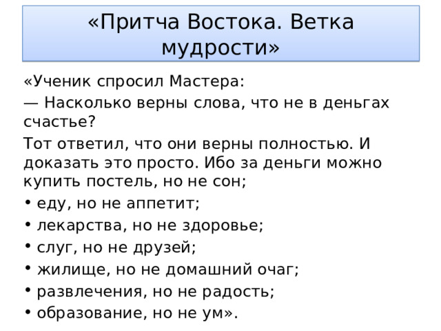 «Притча Востока. Ветка мудрости» «Ученик спросил Мастера: — Насколько верны слова, что не в деньгах счастье? Тот ответил, что они верны полностью. И доказать это просто. Ибо за деньги можно купить постель, но не сон; еду, но не аппетит; лекарства, но не здоровье; слуг, но не друзей; жилище, но не домашний очаг; развлечения, но не радость; образование, но не ум». 