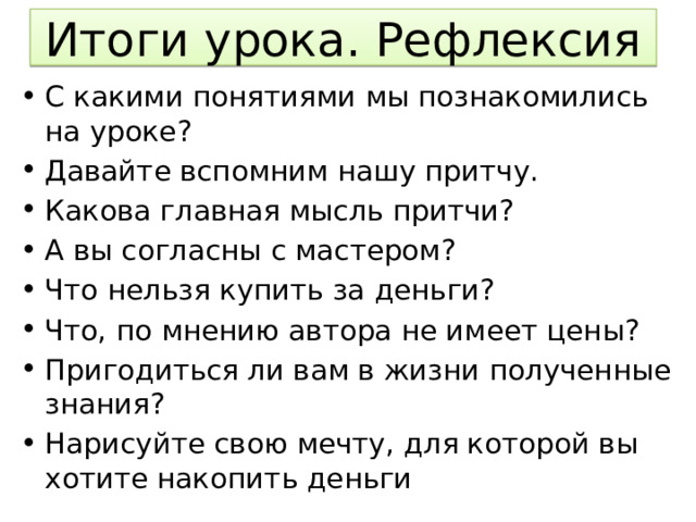 Итоги урока. Рефлексия С какими понятиями мы познакомились на уроке? Давайте вспомним нашу притчу. Какова главная мысль притчи? А вы согласны с мастером? Что нельзя купить за деньги? Что, по мнению автора не имеет цены? Пригодиться ли вам в жизни полученные знания? Нарисуйте свою мечту, для которой вы хотите накопить деньги 