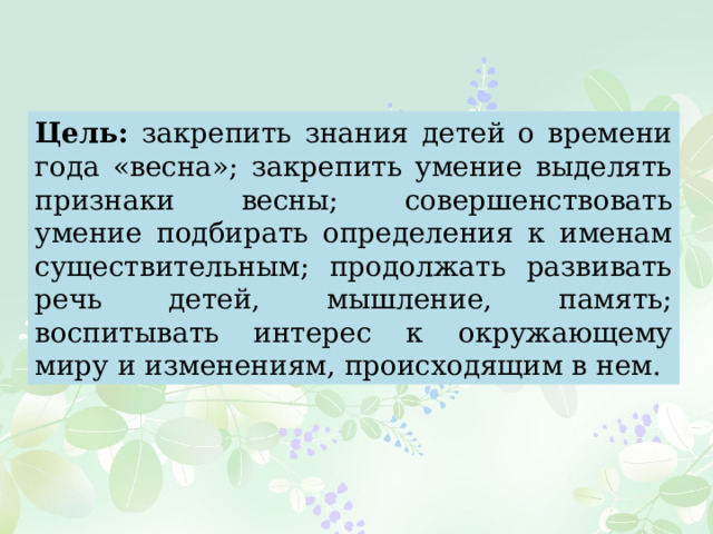 Цель: закрепить знания детей о времени года «весна»; закрепить умение выделять признаки весны; совершенствовать умение подбирать определения к именам существительным; продолжать развивать речь детей, мышление, память; воспитывать интерес к окружающему миру и изменениям, происходящим в нем. 