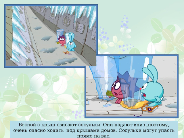 Весной с крыш свисают сосульки. Они падают вниз ,поэтому, очень опасно ходить под крышами домов. Сосульки могут упасть прямо на вас. 