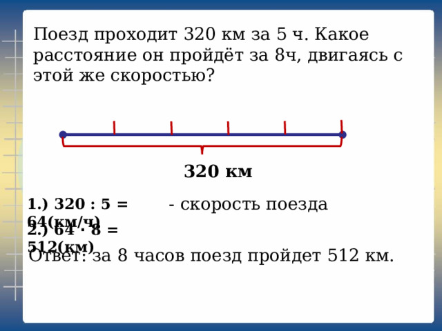 Поезд проходит 320 км за 5 ч. Какое расстояние он пройдёт за 8ч, двигаясь с этой же скоростью? 320 км - скорость поезда 1.) 320 : 5 = 64(км/ч) 2.) 64 · 8 = 512(км) Ответ: за 8 часов поезд пройдет 512 км. 