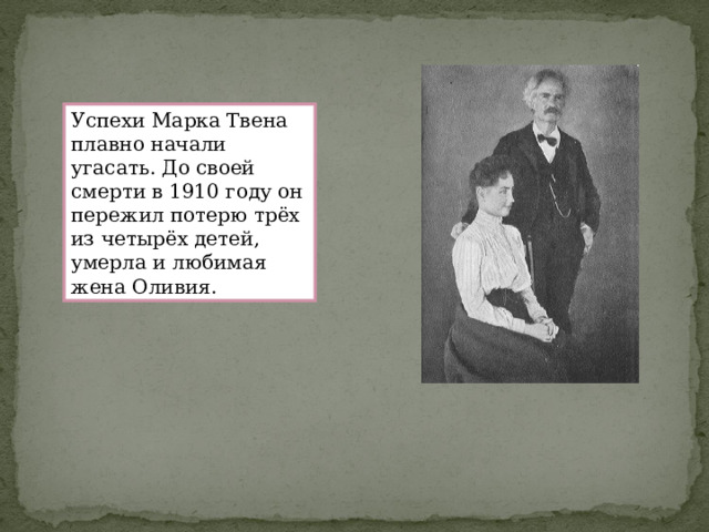 Успехи Марка Твена плавно начали угасать. До своей смерти в 1910 году он пережил потерю трёх из четырёх детей, умерла и любимая жена Оливия. 