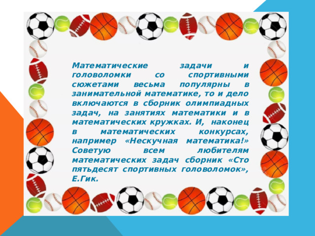 Математические задачи и головоломки со спортивными сюжетами весьма популярны в занимательной математике, то и дело включаются в сборник олимпиадных задач, на занятиях математики и в математических кружках. И, наконец в математических конкурсах, например «Нескучная математика!» Советую всем любителям математических задач сборник «Сто пятьдесят спортивных головоломок», Е.Гик. футбол 