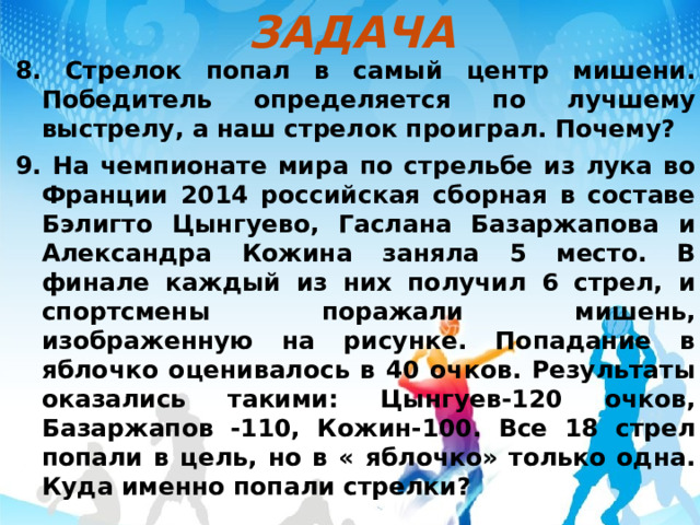 ЗАДАЧА 8. Стрелок попал в самый центр мишени. Победитель определяется по лучшему выстрелу, а наш стрелок проиграл. Почему? 9. На чемпионате мира по стрельбе из лука во Франции 2014 российская сборная в составе Бэлигто Цынгуево, Гаслана Базаржапова и Александра Кожина заняла 5 место. В финале каждый из них получил 6 стрел, и спортсмены поражали мишень, изображенную на рисунке. Попадание в яблочко оценивалось в 40 очков. Результаты оказались такими: Цынгуев-120 очков, Базаржапов -110, Кожин-100. Все 18 стрел попали в цель, но в « яблочко» только одна. Куда именно попали стрелки? 