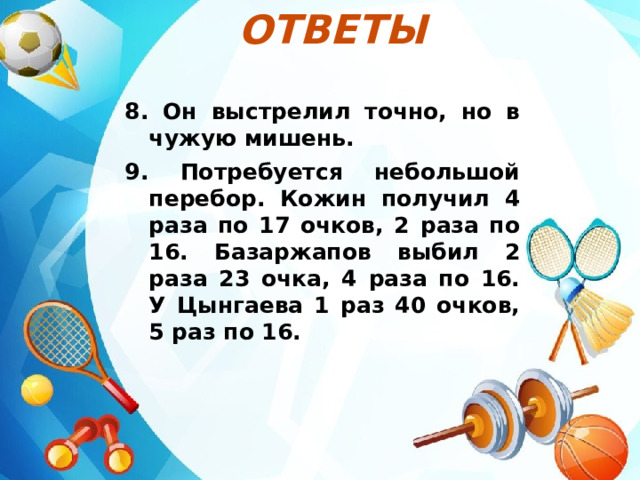 Ответы  8. Он выстрелил точно, но в чужую мишень. 9. Потребуется небольшой перебор. Кожин получил 4 раза по 17 очков, 2 раза по 16. Базаржапов выбил 2 раза 23 очка, 4 раза по 16. У Цынгаева 1 раз 40 очков, 5 раз по 16. 