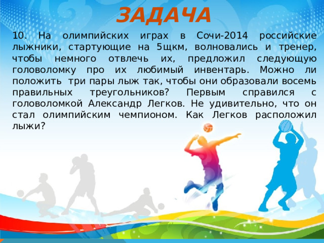 ЗАДАЧА 10. На олимпийских играх в Сочи-2014 российские лыжники, стартующие на 5щкм, волновались и тренер, чтобы немного отвлечь их, предложил следующую головоломку про их любимый инвентарь. Можно ли положить три пары лыж так, чтобы они образовали восемь правильных треугольников? Первым справился с головоломкой Александр Легков. Не удивительно, что он стал олимпийским чемпионом. Как Легков расположил лыжи?   