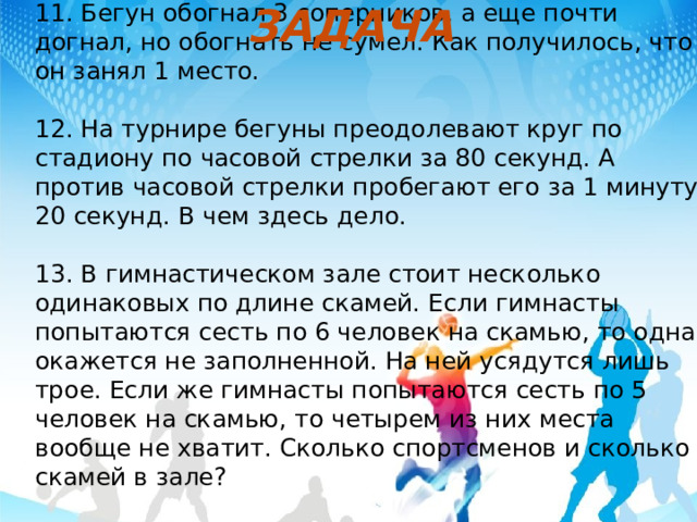 ЗАДАЧА 11. Бегун обогнал 3 соперников, а еще почти догнал, но обогнать не сумел. Как получилось, что он занял 1 место. 12. На турнире бегуны преодолевают круг по стадиону по часовой стрелки за 80 секунд. А против часовой стрелки пробегают его за 1 минуту 20 секунд. В чем здесь дело. 13. В гимнастическом зале стоит несколько одинаковых по длине скамей. Если гимнасты попытаются сесть по 6 человек на скамью, то одна окажется не заполненной. На ней усядутся лишь трое. Если же гимнасты попытаются сесть по 5 человек на скамью, то четырем из них места вообще не хватит. Сколько спортсменов и сколько скамей в зале?   