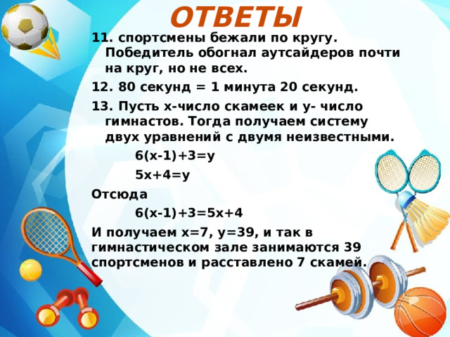 Ответы  11. спортсмены бежали по кругу. Победитель обогнал аутсайдеров почти на круг, но не всех. 12. 80 секунд = 1 минута 20 секунд. 13. Пусть х-число скамеек и у- число гимнастов. Тогда получаем систему двух уравнений с двумя неизвестными.  6(х-1)+3=у  5х+4=у Отсюда  6(х-1)+3=5х+4 И получаем х=7, у=39, и так в гимнастическом зале занимаются 39 спортсменов и расставлено 7 скамей.  
