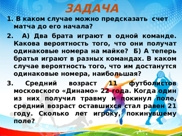 ЗАДАЧА 1. В каком случае можно предсказать счет матча до его начала? 2. А) Два брата играют в одной команде. Какова вероятность того, что они получат одинаковые номера на майке? Б) А теперь братья играют в разных командах. В каком случае вероятность того, что им достанутся одинаковые номера, наибольшая? 3. Средний возраст 11 футболистов московского «Динамо» 22 года. Когда один из них получил травму и покинул поле, средний возраст оставшихся стал равен 21 году. Сколько лет игроку, покинувшему поле?   