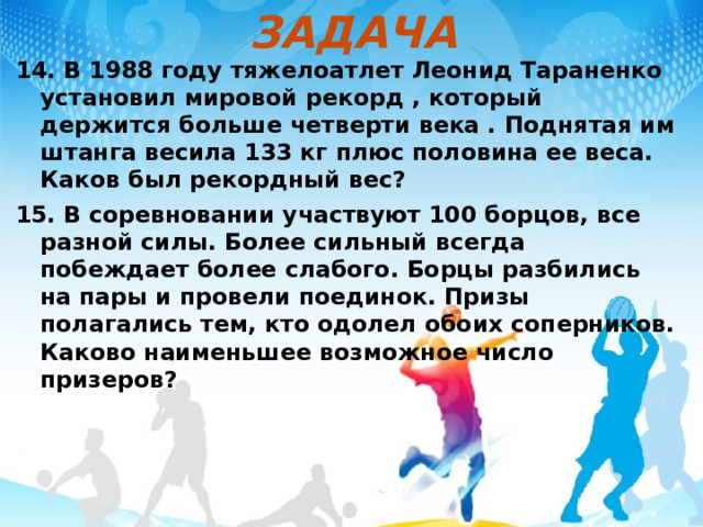 ЗАДАЧА 14. В 1988 году тяжелоатлет Леонид Тараненко установил мировой рекорд , который держится больше четверти века . Поднятая им штанга весила 133 кг плюс половина ее веса. Каков был рекордный вес? 15. В соревновании участвуют 100 борцов, все разной силы. Более сильный всегда побеждает более слабого. Борцы разбились на пары и провели поединок. Призы полагались тем, кто одолел обоих соперников. Каково наименьшее возможное число призеров?  