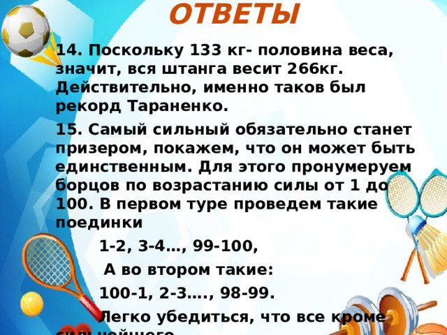 Ответы  14. Поскольку 133 кг- половина веса, значит, вся штанга весит 266кг. Действительно, именно таков был рекорд Тараненко. 15. Самый сильный обязательно станет призером, покажем, что он может быть единственным. Для этого пронумеруем борцов по возрастанию силы от 1 до 100. В первом туре проведем такие поединки  1-2, 3-4…, 99-100,  А во втором такие:  100-1, 2-3…., 98-99.  Легко убедиться, что все кроме сильнейшего  проиграют в одном из туров(а самый слабый – в  обоих). 