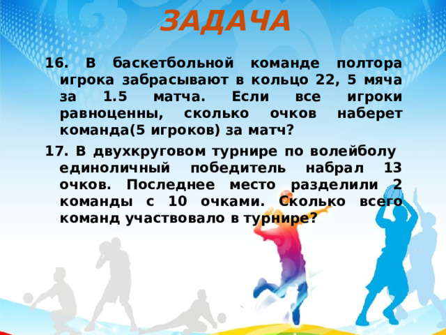 ЗАДАЧА 16. В баскетбольной команде полтора игрока забрасывают в кольцо 22, 5 мяча за 1.5 матча. Если все игроки равноценны, сколько очков наберет команда(5 игроков) за матч? 17. В двухкруговом турнире по волейболу единоличный победитель набрал 13 очков. Последнее место разделили 2 команды с 10 очками. Сколько всего команд участвовало в турнире?   