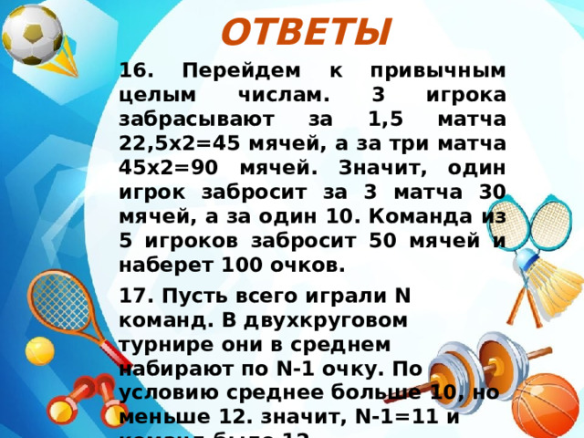 Ответы  16. Перейдем к привычным целым числам. 3 игрока забрасывают за 1,5 матча 22,5х2=45 мячей, а за три матча 45х2=90 мячей. Значит, один игрок забросит за 3 матча 30 мячей, а за один 10. Команда из 5 игроков забросит 50 мячей и наберет 100 очков. 17. Пусть всего играли N команд. В двухкруговом турнире они в среднем набирают по N-1 очку. По условию среднее больше 10, но меньше 12. значит, N-1=11 и команд было 12. 