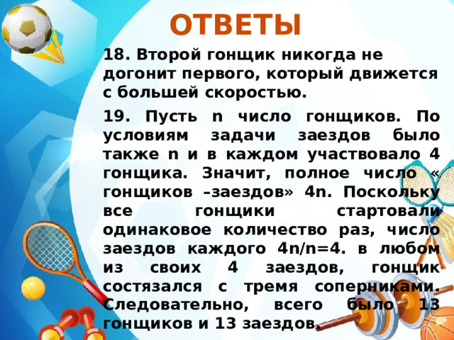 Ответы  18. Второй гонщик никогда не догонит первого, который движется с большей скоростью. 19. Пусть n число гонщиков. По условиям задачи заездов было также n и в каждом участвовало 4 гонщика. Значит, полное число « гонщиков –заездов» 4n. Поскольку все гонщики стартовали одинаковое количество раз, число заездов каждого 4n/n=4. в любом из своих 4 заездов, гонщик состязался с тремя соперниками. Следовательно, всего было 13 гонщиков и 13 заездов. 