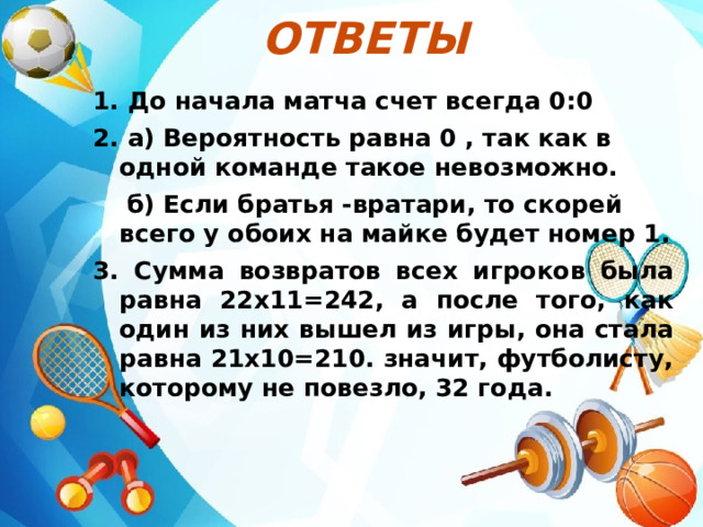 Ответы  1. До начала матча счет всегда 0:0 2. а) Вероятность равна 0 , так как в одной команде такое невозможно.  б) Если братья -вратари, то скорей всего у обоих на майке будет номер 1. 3. Сумма возвратов всех игроков была равна 22х11=242, а после того, как один из них вышел из игры, она стала равна 21х10=210. значит, футболисту, которому не повезло, 32 года. 