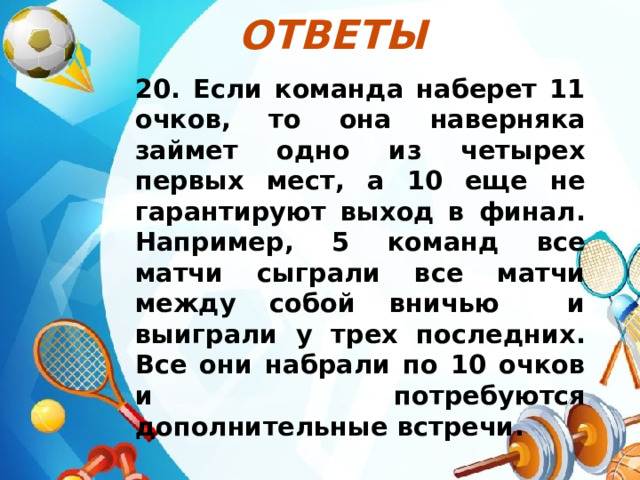 Ответы  20. Если команда наберет 11 очков, то она наверняка займет одно из четырех первых мест, а 10 еще не гарантируют выход в финал. Например, 5 команд все матчи сыграли все матчи между собой вничью и выиграли у трех последних. Все они набрали по 10 очков и потребуются дополнительные встречи.  