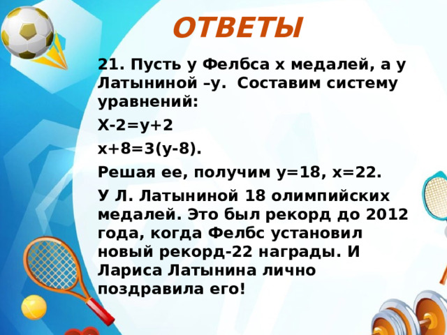Ответы  21. Пусть у Фелбса х медалей, а у Латыниной –у. Составим систему уравнений: Х-2=у+2 х+8=3(у-8). Решая ее, получим у=18, х=22. У Л. Латыниной 18 олимпийских медалей. Это был рекорд до 2012 года, когда Фелбс установил новый рекорд-22 награды. И Лариса Латынина лично поздравила его! 