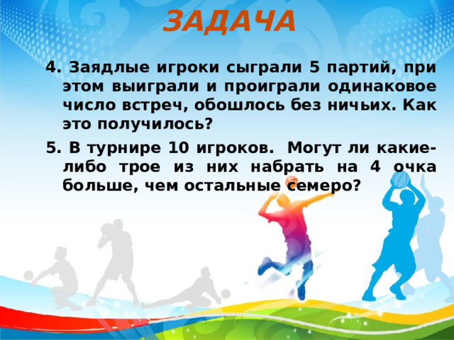 ЗАДАЧА 4. Заядлые игроки сыграли 5 партий, при этом выиграли и проиграли одинаковое число встреч, обошлось без ничьих. Как это получилось? 5. В турнире 10 игроков. Могут ли какие- либо трое из них набрать на 4 очка больше, чем остальные семеро?  