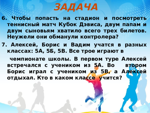 ЗАДАЧА 6. Чтобы попасть на стадион и посмотреть теннисный матч Кубок Дэвиса, двум папам и двум сыновьям хватило всего трех билетов. Неужели они обманули контролера? 7. Алексей, Борис и Вадим учатся в разных классах: 5А, 5Б, 5В. Все трое играют в  чемпионате школы. В первом туре Алексей встречался с учеником из 5А. Во втором Борис играл с учеником из 5В, а Алексей отдыхал. Кто в каком классе учится? 