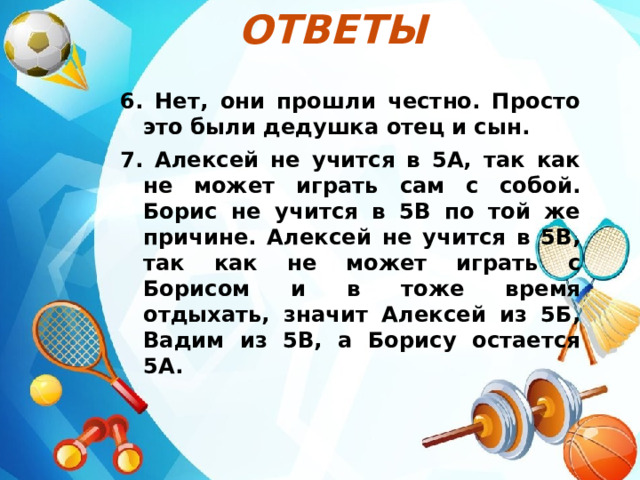 Ответы  6. Нет, они прошли честно. Просто это были дедушка отец и сын. 7. Алексей не учится в 5А, так как не может играть сам с собой. Борис не учится в 5В по той же причине. Алексей не учится в 5В, так как не может играть с Борисом и в тоже время отдыхать, значит Алексей из 5Б, Вадим из 5В, а Борису остается 5А. 