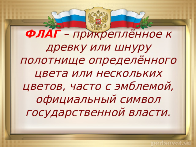 ФЛАГ – прикреплённое к древку или шнуру полотнище определённого цвета или нескольких цветов, часто с эмблемой, официальный символ государственной власти. 