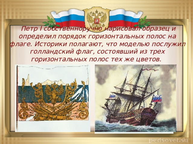  Петр I собственноручно нарисовал образец и определил порядок горизонтальных полос на флаге. Историки полагают, что моделью послужил голландский флаг, состоявший из трех горизонтальных полос тех же цветов. 