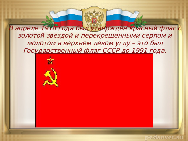 В апреле 1918 года был утверждён красный флаг с золотой звездой и перекрещенными серпом и молотом в верхнем левом углу – это был Государственный флаг СССР до 1991 года. 