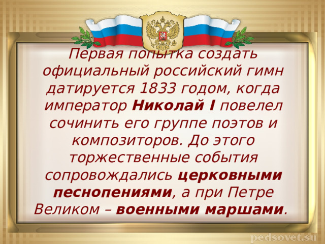 Первая попытка создать официальный российский гимн датируется 1833 годом, когда император Николай I повелел сочинить его группе поэтов и композиторов. До этого торжественные события сопровождались церковными песнопениями , а при Петре Великом – военными маршами . 