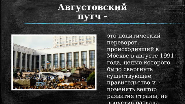 Августовский путч - это политический переворот, происходивший в Москве в августе 1991 года, целью которого было свергнуть существующее правительство и поменять вектор развития страны, не допустив развала Советского Союза.  