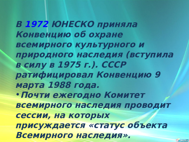 В  1972  ЮНЕСКО приняла Конвенцию об охране всемирного культурного и природного наследия (вступила в силу в 1975 г.). СССР ратифицировал Конвенцию 9 марта 1988 года. Почти ежегодно Комитет всемирного наследия проводит сессии, на которых присуждается «статус объекта Всемирного наследия». 