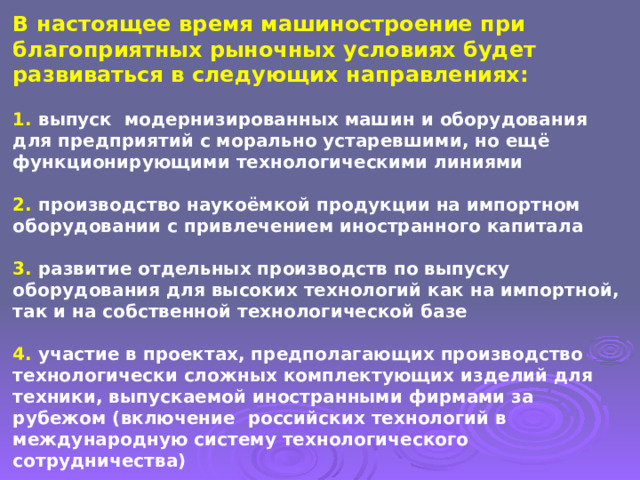 В настоящее время машиностроение при благоприятных рыночных условиях будет развиваться в следующих направлениях:   1. выпуск модернизированных машин и оборудования для предприятий с морально устаревшими, но ещё функционирующими технологическими линиями   2. производство наукоёмкой продукции на импортном оборудовании с привлечением иностранного капитала   3. развитие отдельных производств по выпуску оборудования для высоких технологий как на импортной, так и на собственной технологической базе   4. участие в проектах, предполагающих производство технологически сложных комплектующих изделий для техники, выпускаемой иностранными фирмами за рубежом (включение российских технологий в международную систему технологического сотрудничества) 