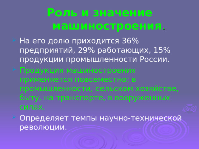 Роль и значение машиностроения . На его долю приходится 36% предприятий, 29% работающих, 15% продукции промышленности России. Продукция машиностроения применяется повсеместно: в промышленности, сельском хозяйстве, быту, на транспорте, в вооруженных силах. Определяет темпы научно-технической революции. 