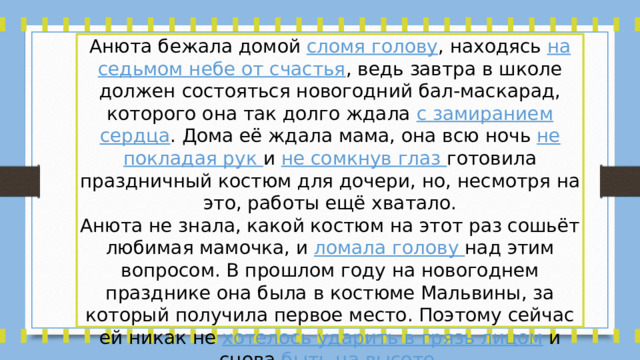 Анюта бежала домой сломя голову , находясь на седьмом небе от счастья , ведь завтра в школе должен состояться новогодний бал-маскарад, которого она так долго ждала с замиранием сердца . Дома её ждала мама, она всю ночь не покладая рук и не сомкнув глаз готовила праздничный костюм для дочери, но, несмотря на это, работы ещё хватало. Анюта не знала, какой костюм на этот раз сошьёт любимая мамочка, и ломала голову над этим вопросом. В прошлом году на новогоднем празднике она была в костюме Мальвины, за который получила первое место. Поэтому сейчас ей никак не хотелось ударить в грязь лицом и снова быть на высоте . 