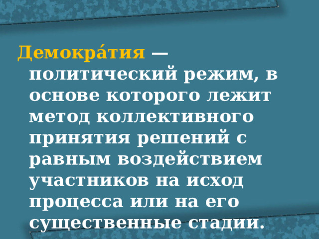 Демокра́тия  — политический режим, в основе которого лежит метод коллективного принятия решений с равным воздействием участников на исход процесса или на его существенные стадии. 